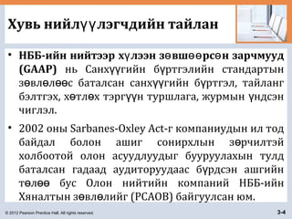 © 2012 Pearson Prentice Hall. All rights reserved. 3-4
Хувь нийл лэгчдийн тайланүү
• НББ-ийн нийтээр х лээн з вш рс н зарчмуудү ө өө ө
(GAAP) нь Санх гийн б ртгэлийн стандартынүү ү
з вл л с баталсан санх гийн б ртгэл, тайлангө ө өө үү ү
бэлтгэх, х тл х тэрг н туршлага, журмын ндсэнө ө үү ү
чиглэл.
• 2002 оны Sarbanes-Oxley Act-г компаниудын ил тод
байдал болон ашиг сонирхлын з рчилтэйө
холбоотой олон асуудлуудыг бууруулахын тулд
баталсан гадаад аудиторуудаас б рдсэн ашгийнү
т л бус Олон нийтийн компаний НББ-ийнө өө
Хяналтын з вл лийг (PCAOB) байгуулсан юм.ө ө
 