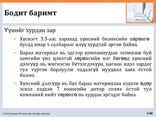 © 2012 Pearson Prentice Hall. All rights reserved. 3-40
Бодит баримт
нийг хурдан зарҮү
– Х снэгт 3.5-аас харахад х нсний бизнесийн х р нгү ү ө ө ө
бусад ямар ч салбараас ил хурдтай эргэж байна.үү
– Бараа материал нь эдгээр компаниудын эзэмшиж буй
хамгийн нэ цэнэтэй х р нгийн нэг б г д х нснийү ө ө ө өө ү
дэлг р нь жигнэсэн б тээгдэх н, цагаан идээ зардагүү ү үү
тул т ргэн борлуулж чадалг й муудвал хаях ёстойү ү
болно.
– Х нсний дэлг р нь б х бараа материалаа хэдхэн д рү үү ү ө ө
эсвэл хэдхэн 7 хоногийн дотор солих ёстой тул
компаний нийт х р нг нь хурдан эргэдэг байна.ө ө ө
 