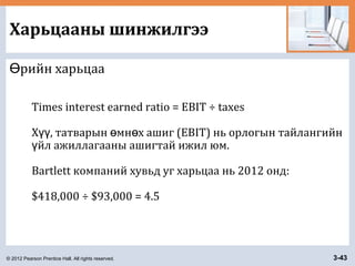 © 2012 Pearson Prentice Hall. All rights reserved. 3-43
Харьцааны шинжилгээ
рийн харьцааӨ
Times interest earned ratio = EBIT ÷ taxes
Х , татварын мн х ашиг (EBIT) нь орлогын тайлангийнүү ө ө
йл ажиллагааны ашигтай ижил юм.ү
Bartlett компаний хувьд уг харьцаа нь 2012 онд:
$418,000 ÷ $93,000 = 4.5
 