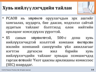 © 2012 Pearson Prentice Hall. All rights reserved. 3-5
Хувь нийл лэгчдийн тайланүү
• PCAOB нь х р нг оруулагчдын эрх ашгийгө ө ө
хамгаалах, шударга, бие даасан, мэдээлэл сайтай
аудитын тайланг бэлтгэхэд олон нийтийн
оролцоог нэмэгд лэх рэгтэй.үү үү
• $5 саяын х р нг тэй, 500-с дээш хувьө ө ө
нийл лэгчидтэй нээлттэй компани нг рс нүү ө ө ө
жилийн компаний санх гийн йл ажиллагаагүү ү
нэгтгэн д гнэсэн жил б рийн хувьү ү
нийл лэгчдийн тайланг хувьцаа эзэмшигчдэдүү
гаргаж г хийг нэт цаасны арилжааны комиссоосө ө Ү
(SEC) шаарддаг.
 