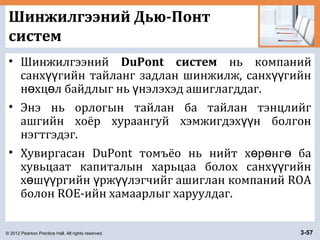 © 2012 Pearson Prentice Hall. All rights reserved. 3-57
Шинжилгээний Дью-Понт
систем
• Шинжилгээний DuPont систем нь компаний
санх гийн тайланг задлан шинжилж, санх гийнүү үү
н хц л байдлыг нь нэлэхэд ашиглагддаг.ө ө ү
• Энэ нь орлогын тайлан ба тайлан тэнцлийг
ашгийн хоёр хураангуй хэмжигдэх н болгонүү
нэгтгэдэг.
• Хувиргасан DuPont томъёо нь нийт х р нг баө ө ө
хувьцаат капиталын харьцаа болох санх гийнүү
х ш ргийн рж лэгчийг ашиглан компаний ROAө үү ү үү
болон ROE-ийн хамаарлыг харуулдаг.
 