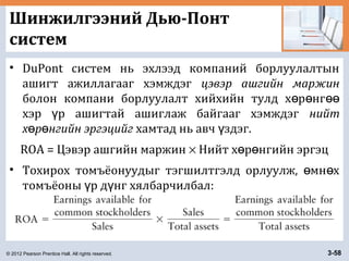 © 2012 Pearson Prentice Hall. All rights reserved. 3-58
Шинжилгээний Дью-Понт
систем
• DuPont систем нь эхлээд компаний борлуулалтын
ашигт ажиллагааг хэмждэг цэвэр ашгийн маржин
болон компани борлуулалт хийхийн тулд х р нгө ө өө
хэр р ашигтай ашиглаж байгааг хэмждэгү нийт
х р нгийн эргэцийгө ө хамтад нь авч здэг.ү
ROA = Цэвэр ашгийн маржин × Нийт х р нгийн эргэцө ө
• Тохирох томъёонуудыг тэгшилтгэлд орлуулж, мн хө ө
томъёоны р д нг хялбарчилбал:ү ү
 
