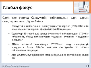 © 2012 Pearson Prentice Hall. All rights reserved. 3-6
Глобал фокус
Олон улс орнууд Санх гийн тайлагналын олон улсынүү
стандартыг нэвтр лж байнаүү
– Санх гийн тайлагналын олон улсын стандартыг (IFRS) НББ-ийнүү
олон улсын стандартын з вл л с (IASB) гаргадаг.ө ө өө
– Одоогоор 80 гаруй улс оронд б ртгэлтэй компаниудыг СТОУС-гү
м рд хийг, бусад компаниудыг тодорхой т вшинд м рд хийгө ө ү ө ө
шаарддаг.
– АНУ-д нээлттэй компаниуд СТОУС-аас ил дэлгэрэнг йүү ү
шаардлага болох GAAP-г ашиглан санх гийн р д нгээүү ү ү
тайлагнахыг шаарддаг.
– АНУ-д СТОУС руу шилжихэд ямар зардал, ашиг тустай байж болох
вэ?
 