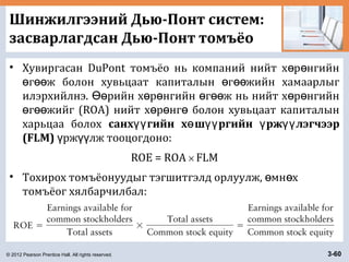 © 2012 Pearson Prentice Hall. All rights reserved. 3-60
Шинжилгээний Дью-Понт систем:
засварлагдсан Дью-Понт томъёо
• Хувиргасан DuPont томъёо нь компаний нийт х р нгийнө ө
г ж болон хувьцаат капиталын г жийн хамаарлыгө өө ө өө
илэрхийлнэ. рийн х р нгийн г ж нь нийт х р нгийнӨө ө ө ө өө ө ө
г жийг (ROA) нийт х р нг болон хувьцаат капиталынө өө ө ө ө
харьцаа болох санх гийн х ш ргийн рж лэгчээрүү ө үү ү үү
(FLM) рж лж тооцогдоно:ү үү
ROE = ROA × FLM
• Тохирох томъёонуудыг тэгшитгэлд орлуулж, мн хө ө
томъёог хялбарчилбал:
 