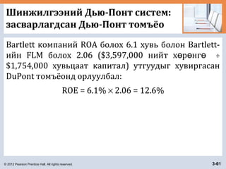 © 2012 Pearson Prentice Hall. All rights reserved. 3-61
Шинжилгээний Дью-Понт систем:
засварлагдсан Дью-Понт томъёо
Bartlett компаний ROA болох 6.1 хувь болон Bartlett-
ийн FLM болох 2.06 ($3,597,000 нийт х р нгө ө ө ÷
$1,754,000 хувьцаат капитал) утгуудыг хувиргасан
DuPont томъёонд орлуулбал:
ROE = 6.1% × 2.06 = 12.6%
 