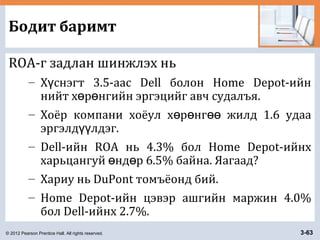 © 2012 Pearson Prentice Hall. All rights reserved. 3-63
Бодит баримт
ROA-г задлан шинжлэх нь
– Х снэгт 3.5-аас Dell болон Home Depot-ийнү
нийт х р нгийн эргэцийг авч судалъя.ө ө
– Хоёр компани хоёул х р нг жилд 1.6 удааө ө өө
эргэлд лдэг.үү
– Dell-ийн ROA нь 4.3% бол Home Depot-ийнх
харьцангуй нд р 6.5% байна. Яагаад?ө ө
– Хариу нь DuPont томъёонд бий.
– Home Depot-ийн цэвэр ашгийн маржин 4.0%
бол Dell-ийнх 2.7%.
 