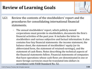© 2012 Pearson Prentice Hall. All rights reserved. 3-64
Review of Learning Goals
LG1 Review the contents of the stockholders’ report and the
procedures for consolidating international financial
statements.
– The annual stockholders’ report, which publicly owned
corporations must provide to stockholders, documents the firm’s
financial activities of the past year. It includes the letter to
stockholders and various subjective and factual information. It also
contains four key financial statements: the income statement, the
balance sheet, the statement of stockholders’ equity (or its
abbreviated form, the statement of retained earnings), and the
statement of cash flows. Notes describing the technical aspects of
the financial statements follow. Financial statements of companies
that have operations whose cash flows are denominated in one or
more foreign currencies must be translated into dollars in
accordance with FASB Standard No. 52.
 