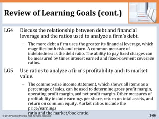© 2012 Pearson Prentice Hall. All rights reserved. 3-66
Review of Learning Goals (cont.)
LG4 Discuss the relationship between debt and financial
leverage and the ratios used to analyze a firm’s debt.
– The more debt a firm uses, the greater its financial leverage, which
magnifies both risk and return. A common measure of
indebtedness is the debt ratio. The ability to pay fixed charges can
be measured by times interest earned and fixed-payment coverage
ratios.
LG5 Use ratios to analyze a firm’s profitability and its market
value.
– The common-size income statement, which shows all items as a
percentage of sales, can be used to determine gross profit margin,
operating profit margin, and net profit margin. Other measures of
profitability include earnings per share, return on total assets, and
return on common equity. Market ratios include the
price/earnings
ratio and the market/book ratio.
 