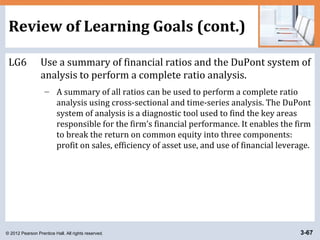© 2012 Pearson Prentice Hall. All rights reserved. 3-67
Review of Learning Goals (cont.)
LG6 Use a summary of financial ratios and the DuPont system of
analysis to perform a complete ratio analysis.
– A summary of all ratios can be used to perform a complete ratio
analysis using cross-sectional and time-series analysis. The DuPont
system of analysis is a diagnostic tool used to find the key areas
responsible for the firm’s financial performance. It enables the firm
to break the return on common equity into three components:
profit on sales, efficiency of asset use, and use of financial leverage.
 