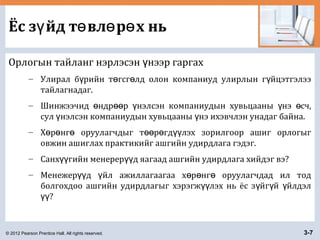 © 2012 Pearson Prentice Hall. All rights reserved. 3-7
Ёс з йд т вл р х ньү ө ө ө
Орлогын тайланг нэрлэсэн нээр гаргахү
– Улирал б рийн т гсг лд олон компаниуд улирлын г йцэтгэлээү ө ө ү
тайлагнадаг.
– Шинжээчид ндр р нэлсэн компаниудын хувьцааны нэ сч,ө өө ү ү ө
сул нэлсэн компаниудын хувьцааны нэ ихэвчлэн унадаг байна.ү ү
– Х р нг оруулагчдыг т р гд лэх зорилгоор ашиг орлогыгө ө ө өө ө үү
овжин ашиглах практикийг ашгийн удирдлага гэдэг.
– Санх гийн менерер д яагаад ашгийн удирдлага хийдэг вэ?үү үү
– Менежер д йл ажиллагаагаа х р нг оруулагчдад ил тодүү ү ө ө ө
болгохдоо ашгийн удирдлагыг хэрэгж лэх нь ёс з йг й йлдэлүү ү ү ү
?үү
 