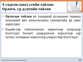 © 2012 Pearson Prentice Hall. All rights reserved. 3-8
4 ндсэн санх гийн тайлан:ү үү
Орлого, р д нгийн тайланү ү
• Орлогын тайлан нь тодорхой хугацааны туршид
компаний йл ажиллагааны санх гийн р д нгү үү ү ү
харуулдаг.
• Хэдийгээр тайлагналын зорилгоор улирлаар
бэлтгэдэг боловч удирдлагын зорилгоор сар
тутам, татварын зорилгоор улирал б р бэлтгэдэг.ү
 