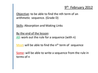 9th February 2012
Objective: to be able to find the nth term of an
arithmetic sequence. (Grade D)
Skills: Absorption and Making Links

By the end of the lesson:
All: work out the rule for a sequence (with n)
Most: will be able to find the nth term of sequence
Some: will be able to write a sequence from the rule in
terms of n

 