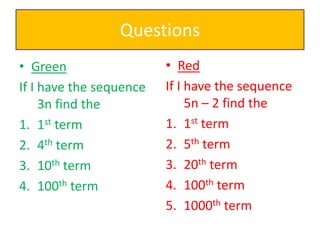 Questions
• Green
If I have the sequence
3n find the
1. 1st term
2. 4th term
3. 10th term
4. 100th term

• Red
If I have the sequence
5n – 2 find the
1. 1st term
2. 5th term
3. 20th term
4. 100th term
5. 1000th term

 