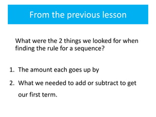 From the previous lesson
What were the 2 things we looked for when
finding the rule for a sequence?
1. The amount each goes up by
2. What we needed to add or subtract to get

our first term.

 