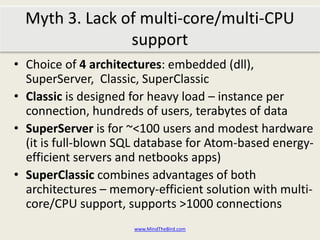 Choice of 4 architectures: embedded (dll), SuperServer,  Classic, SuperClassicClassic is designed for heavy load – instance per connection, hundreds of users, terabytes of dataSuperServer is for ~<100 users and modest hardware (it is full-blown SQL database for Atom-based energy-efficient servers and netbooks apps)SuperClassic combines advantages of both architectures – memory-efficient solution with multi-core/CPU support, supports >1000 connectionswww.MindTheBird.comMyth 3: Lack of multi-core/multi-CPU support