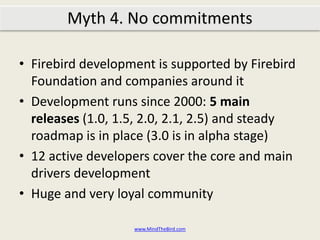 Firebird development is supported by Firebird Foundation and companies around itDevelopment runs since 2000: 5 main releases (1.0, 1.5, 2.0, 2.1, 2.5) and steady roadmap is in place (3.0 is in alpha stage)12 active developers cover the core and main drivers developmentHuge and very loyal communitywww.MindTheBird.comMyth 4: No commitments?