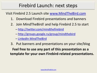 Firebird Launch: next stepsVisit Firebird 2.5 Launch site www.MindTheBird.comDownload Firebird presentations and bannersJoin MindTheBird! and help Firebird 2.5 to starthttp://twitter.com/mindthefirebirdhttp://groups.google.ru/group/mindthebirdLinkedIn MindTheBirdPut banners and presentations on your site/blogFeel free to use any part of this presentation as a template for your own Firebird-related presentations.www.MindTheBird.com