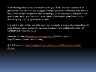 Start deciding which assets are important to you. If you and your spouse are on
good terms, you can start discussing your respective wants and needs with them. If
you are not on speaking terms, start compiling a list of the physical things that are
most important to you, such as a car or home. This can be a good time to start
discussing any custody agreements as well.
In short, the above steps can help start your proceedings on a well-prepared note to
make this process smoother for everyone involved. Have additional questions?
Contact us at (480) 300-6012
More details about divorce attorney phoenix az feel free to visit -
https://www.attorneys-arizona.com/
Article Resource - https://www.attorneys-arizona.com/3-first-steps-to-filing-
divorce/
 
