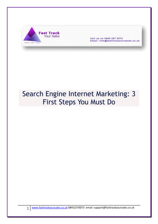 Search Engine Internet Marketing: 3
      First Steps You Must Do




 1   www.fasttrackyoursales.co.uk 08452570073 email: support@fasttrackyoursales.co.uk
 