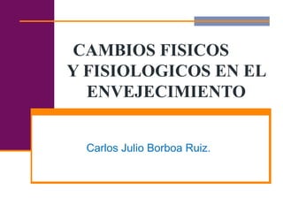 CAMBIOS FISICOS
Y FISIOLOGICOS EN EL
ENVEJECIMIENTO
Carlos Julio Borboa Ruiz.
 