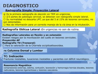 DIAGNOSTICO
Radiografía Simple: Proyección Lateral
 Es la primera radiografía de elección en TRM en urgencias.
2/3 partes de patología cervical, se detectan con radiografía simple lateral.
Su normalidad no descarta LMT, ya que del 5 al 15% de lesiones cervicales, no
son detectables.
Nos da información para un correcto manejo de la vía área en la intubación.
Radiografía Oblicua Lateral :En urgencias no son de rutina.
Radiografías Laterales en flexión y en extensión
Existen riesgos por la movilización del cuello en lesiones cervicales.
Proyección AP
Radiografía TO (Transoral)
Para la valoración de la Charnela occipitoatloaxoidea.
rx Columna Dorsal y Lumbar
TC: Indicación
Fracturas inestables, luxaciones inestables y pacientes con déficit neurológico.
Resonancia Magnética:
compresiones externas, edema, contusión, laceración y hemorragia hernias discales, lesiones
radiculares, lesiones ligamentosas y lesiones vasculares.
 