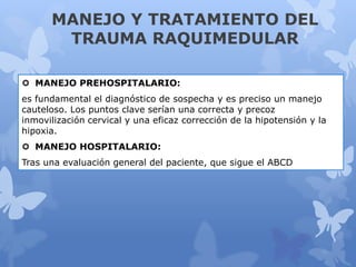MANEJO Y TRATAMIENTO DEL
TRAUMA RAQUIMEDULAR
 MANEJO PREHOSPITALARIO:
es fundamental el diagnóstico de sospecha y es preciso un manejo
cauteloso. Los puntos clave serían una correcta y precoz
inmovilización cervical y una eficaz corrección de la hipotensión y la
hipoxia.
 MANEJO HOSPITALARIO:
Tras una evaluación general del paciente, que sigue el ABCD
 