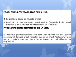 PROBLEMAS RESPIRATORIOS EN LA LMT:
 La principal causa de muerte precoz
 Parálisis de los músculos respiratorios (dependerá del nivel
medular y de la rapidez de instauración de la lesión).
PROBLEMAS HEMODINÁMICOS EN LA LMT:
El paciente politraumatizado con LMT por encima de D5, puede
presentar el llamado shock medular, que es un shock “caliente”, y que
puede coexistir con un shock hemorrágico, lo cual dificulta su
diagnóstico
 