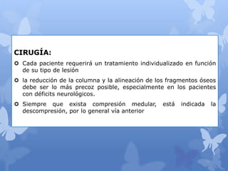 CIRUGÍA:
 Cada paciente requerirá un tratamiento individualizado en función
de su tipo de lesión
 la reducción de la columna y la alineación de los fragmentos óseos
debe ser lo más precoz posible, especialmente en los pacientes
con déficits neurológicos.
 Siempre que exista compresión medular, está indicada la
descompresión, por lo general vía anterior
 