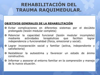 REHABILITACIÓN DEL
TRAUMA RAQUIMEDULAR.
OBJETIVOS GENERALES DE LA REHABILITACIÓN
 Evitar complicaciones en diferentes sistemas por el decúbito
prolongado (lesión medular completa)
 Potenciar la capacidad funcional (lesión medular incompleta)
mediante actividades terapéuticas que faciliten lograr
independencia y funcionalidad (física, emocional y social).
 Lograr incorporación social y familiar (activa, independiente y
satisfactoria)
 Restablecer la autoestima y favorecer un estado de ánimo
constructivo.
 Informar y asesorar al entorno familiar en la comprensión y manejo
de la nueva situación.
 