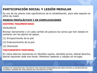PARTICIPACIÓN SOCIAL Y LESIÓN MEDULAR
Es uno de los pilares más significativos de la rehabilitación, pero este aspecto es
difícil de medir.
MANEJO PROFILÁCTICO Y DE COMPLICACIONES
SISTEMA TEGUMENTARIO
VIGILANCIA
Revisar diariamente y en cada cambio de postura las zonas que han estado en
contacto con los planos de apoyo.
(1) Enrojecimiento de la piel
(2) Endurecimiento de la piel
(3) Ulceración
TRATAMIENTO POSTURAL.
En cama alternar posiciones en decúbito supino, decúbito prono, lateral derecho,
lateral izquierdo cada tres horas. Mantener sabanas y cobijas sin arrugas
CAMBIO DE POSICIÓN DEL PACIENTE CON TRAUMA RAQUIMEDULAR PARA EVITAR LA APARICIÓN DE
ULCERAS, ADEMÁS DE VIGILANCIA DEL ESTADO DE LA PIEL
 