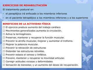 BENEFICIOS DE LA ACTIVIDAD FÍSICA
El ejercicio produce aumento del trabajo cardíaco
Movimientos generalizados aumenta la circulación.
Activa la termogénesis.
Preservar, mantener y recuperar la función muscular.
Prevenir la atrofia muscular, mejorar y aumentar el trofismo.
Mejorar la potencia muscular.
Prevenir la retracción de estructuras
Distender las estructuras retraídas.
Prevenir estasis el venoso y linfático.
Prevenir, mantener y recuperar la movilidad articular.
Corregir actitudes viciosas y deformidades
Sensación de bienestar, y un aumento del deseo de recuperación.
EJERCICIOS DE REHABILITACIÓN
El tratamiento postural en:
• el parapléjico irá enfocado a los miembros inferiores
• en el paciente tetrapléjico a los miembros inferiores y a los superiores
 
