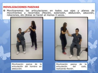 MOVILIZACIONES PASIVAS
 Movilizaremos las articulaciones en todos sus ejes y planos de
movimientos y recorridos (flexión, extensión, abducción, aducción,
rotaciones, etc.)Estas se harán al menos 3 veces.
Movilización pasiva de la
articulación del hombro en
abducción.
Movilización pasiva de la
articulación del codo,
realizando flexión.
 