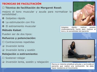TECNICAS DE FACILITACIÓN
Técnica de facilitación de Margaret Rood:
mejora el tono muscular y ayuda para normalizar la
sensibilidad .
 Golpeteo rápido
 La estimulación con frío
 El estiramiento muscular
Método Kabat:
Pueden ser de dos tipos:
Refuerzo y potenciación:
Contracciones repetidas
 Inversión lenta
 Inversión lenta y sostén
Relajación o estiramiento:
Sostener-relajar
 Inversión lenta, sostén y relajación
Golpeteo rápido: realizar presión
moderadamente fuerte para mejorar el
tono y la sensibilidad del paciente
Pierna en máxima amplitud articular, y se le pide al
paciente que realice una contracción. Se debe
hacer resistencia al movimiento
 