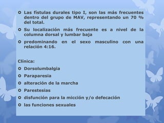  Las fístulas durales tipo I, son las más frecuentes
dentro del grupo de MAV, representando un 70 %
del total.
 Su localización más frecuente es a nivel de la
columna dorsal y lumbar baja
 predominando en el sexo masculino con una
relación 4:16.
Clínica:
 Dorsolumbalgia
 Paraparesia
 alteración de la marcha
 Parestesias
 disfunción para la micción y/o defecación
 las funciones sexuales
 