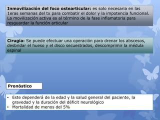 Inmovilización del foco ostearticular: es solo necesaria en las
1eras semanas del tx para combatir el dolor y la impotencia funcional.
La movilización activa es al término de la fase inflamatoria para
resguardar la función articular
Cirugía: Se puede efectuar una operación para drenar los abscesos,
desbridar el hueso y el disco secuestrados, descomprimir la médula
espinal
Pronóstico
• Este dependerá de la edad y la salud general del paciente, la
gravedad y la duración del déficit neurológico
• Mortalidad de menos del 5%
 