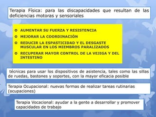  AUMENTAR SU FUERZA Y RESISTENCIA
 MEJORAR LA COORDINACIÓN
 REDUCIR LA ESPASTICIDAD Y EL DESGASTE
MUSCULAR EN LOS MIEMBROS PARALIZADOS
 RECUPERAR MAYOR CONTROL DE LA VEJIGA Y DEL
INTESTINO
Terapia Física: para las discapacidades que resultan de las
deficiencias motoras y sensoriales
técnicas para usar los dispositivos de asistencia, tales como las sillas
de ruedas, bastones y soportes, con la mayor eficacia posible
Terapia Ocupacional: nuevas formas de realizar tareas rutinarias
(ocupaciones)
Terapia Vocacional: ayudar a la gente a desarrollar y promover
capacidades de trabajo
 