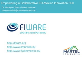 http://fiware.org
http://www.smartsdk.eu
http://www.fiwaremexico.eu
Empowering a Collaborative EU-Mexico Innovation Hub
Dr. Monique Calisti – Martel Innovate
monique.calisti@martel-innovate.com
 