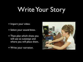 Write Your Story 
• Import your video. 
• Select your sound bites. 
• Then plan which shots you 
will use as cutaways and 
where you will place them. 
• Write your narration. 
 