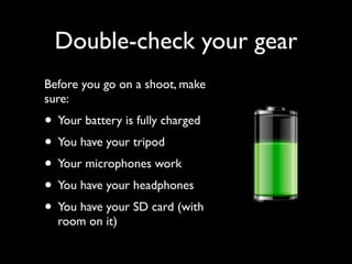 Double-check your gear 
Before you go on a shoot, make 
sure: 
• Your battery is fully charged 
• You have your tripod 
• Your microphones work 
• You have your headphones 
• You have your SD card (with 
room on it) 
 