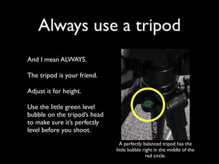 Always use a tripod 
And I mean ALWAYS. 
The tripod is your friend. 
Adjust it for height. 
Use the little green level 
bubble on the tripod’s head 
to make sure it’s perfectly 
level before you shoot. 
A perfectly balanced tripod has the 
little bubble right in the middle of the 
red circle. 
 