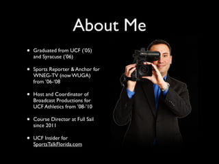 About Me 
• Graduated from UCF (’05) 
and Syracuse (’06) 
• Sports Reporter & Anchor for 
WNEG-TV (now WUGA) 
from ’06-‘08 
• Host and Coordinator of 
Broadcast Productions for 
UCF Athletics from ’08-’10 
• Course Director at Full Sail 
since 2011 
• UCF Insider for 
SportsTalkFlorida.com 
 