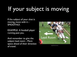 If your subject is moving 
If the subject of your shot is 
moving, move with it - 
SMOOTHLY. 
EXAMPLE: A football player 
running past you. 
And remember to give the 
Lead Room 
subject lead room - More 
space ahead of their direction 
of travel. Image: Wikimedia Commons 
 
