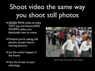 Shoot video the same way 
you shoot still photos 
• AVOID PANS (side-to-side), 
TILTS (up and down) AND 
ZOOMS, unless you 
absolutely have to move. 
• Pretend you’re taking still 
photos, except they’re 
moving pictures. 
• Let the action happen in 
the frame. 
• Let the action come to you. Don’t chase it. 
Use the Z-axis to your 
advantage 
 