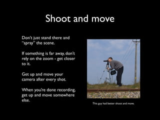 Shoot and move 
Don’t just stand there and 
“spray” the scene. 
If something is far away, don’t 
rely on the zoom - get closer 
to it. 
Get up and move your 
camera after every shot. 
When you’re done recording, 
get up and move somewhere 
else. 
This guy had better shoot and move. 
 