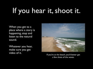 If you hear it, shoot it. 
When you get to a 
place where a story is 
happening, stop and 
listen to the natural 
sound. 
Whatever you hear, 
make sure you get 
video of it. 
If you’re at the beach, you’d better get 
a few shots of the waves. 
 