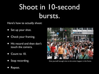 Shoot in 10-second 
bursts. 
Here’s how to actually shoot: 
• Set up your shot. 
• Check your framing. 
• Hit record and then don’t 
touch the camera. 
• Count to 10. 
• Stop recording. 
• Repeat. 
Give yourself enough time to let action happen in the frame. 
 