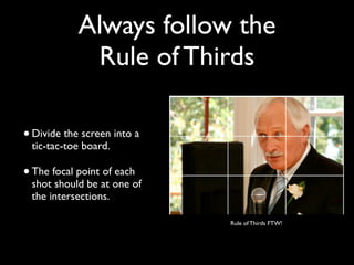 Always follow the 
Rule of Thirds 
• Divide the screen into a 
tic-tac-toe board. 
• The focal point of each 
shot should be at one of 
the intersections. 
Rule of Thirds FTW! 
 