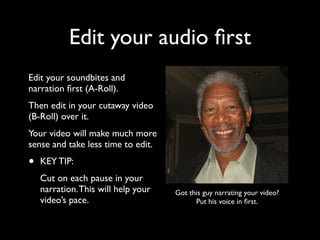 Edit your audio first 
Edit your soundbites and 
narration first (A-Roll). 
Then edit in your cutaway video 
(B-Roll) over it. 
Your video will make much more 
sense and take less time to edit. 
• KEY TIP: 
Cut on each pause in your 
narration. This will help your 
video’s pace. 
Got this guy narrating your video? 
Put his voice in first. 
 