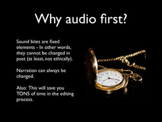 Why audio first? 
Sound bites are fixed 
elements - In other words, 
they cannot be changed in 
post (at least, not ethically). 
Narration can always be 
changed. 
Also: This will save you 
TONS of time in the editing 
process. 
 