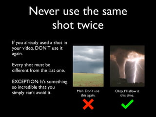 Never use the same 
shot twice 
If you already used a shot in 
your video, DON’T use it 
again. 
Every shot must be 
different from the last one. 
EXCEPTION: It’s something 
so incredible that you 
simply can’t avoid it. Meh. Don’t use 
this again. 
Okay, I’ll allow it 
this time. 
 
